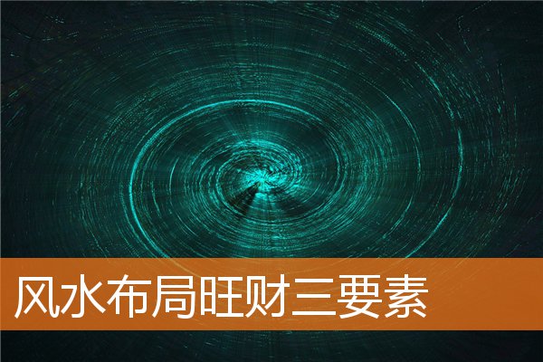 风水布局旺财三要素(阳宅的风水人财两旺)