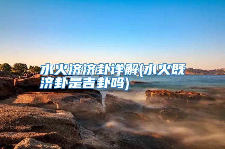 水火济济卦详解(水火既济卦是吉卦吗)
