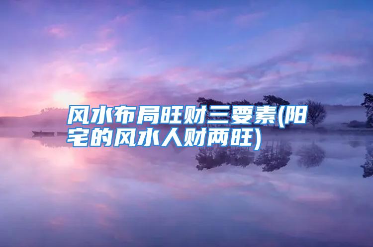 风水布局旺财三要素(阳宅的风水人财两旺)