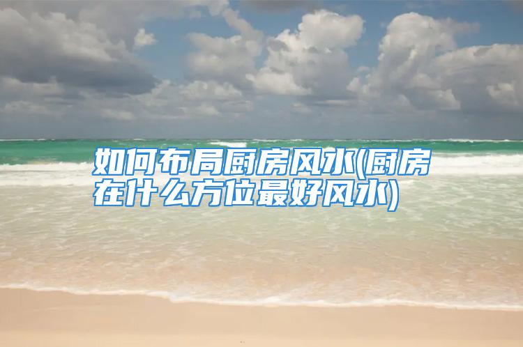 如何布局厨房风水(厨房在什么方位最好风水)