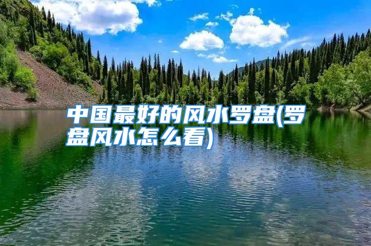 中国最好的风水罗盘(罗盘风水怎么看)