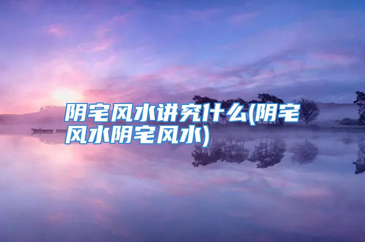 阴宅风水讲究什么(阴宅风水阴宅风水)