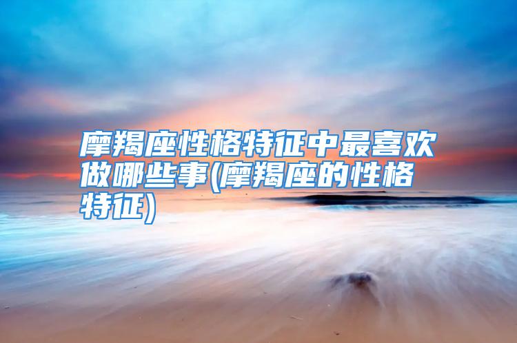 摩羯座性格特征中最喜欢做哪些事(摩羯座的性格特征)