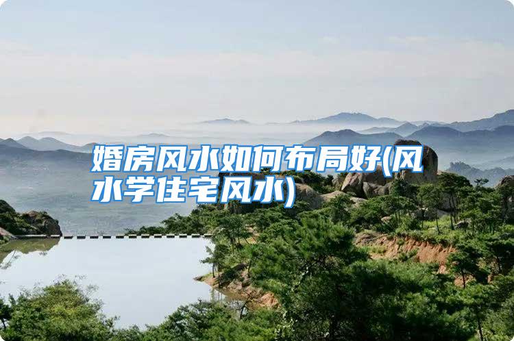 婚房风水如何布局好(风水学住宅风水)