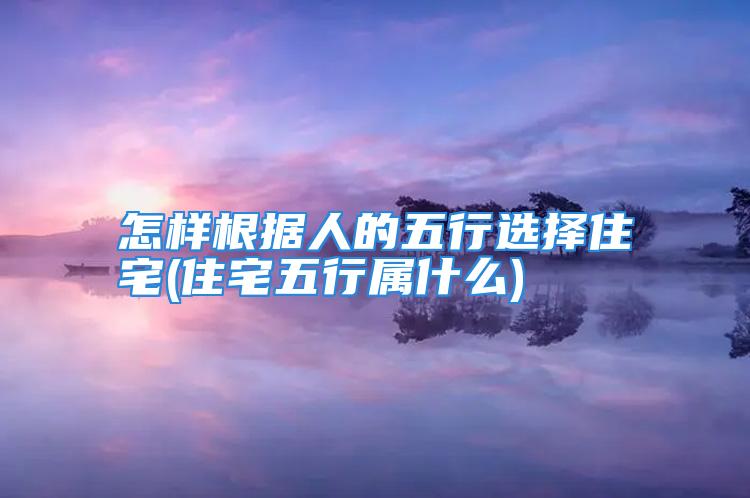 怎样根据人的五行选择住宅(住宅五行属什么)