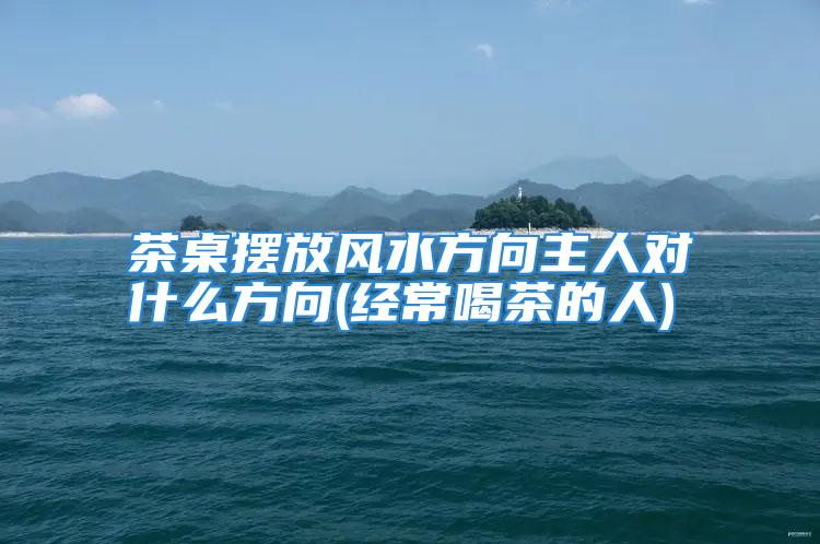 茶桌摆放风水方向主人对什么方向(经常喝茶的人)