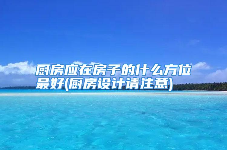 厨房应在房子的什么方位最好(厨房设计请注意)