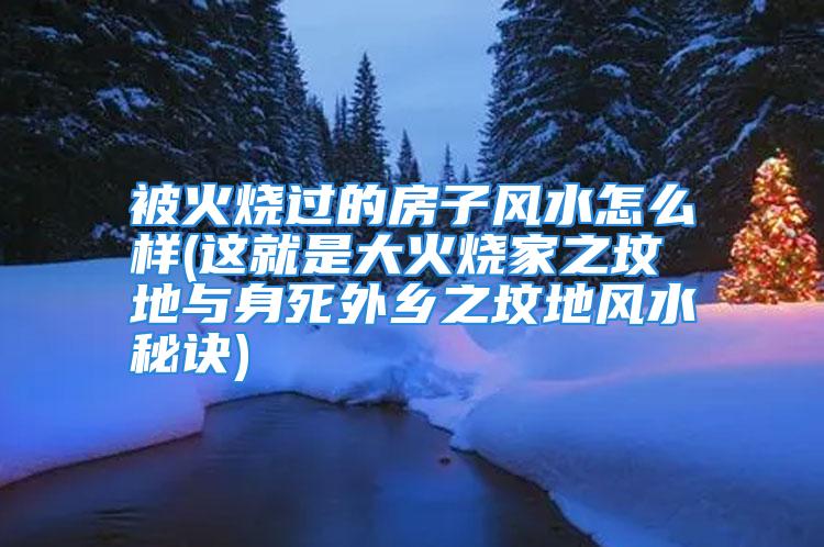 被火烧过的房子风水怎么样(这就是大火烧家之坟地与身死外乡之坟地风水秘诀)