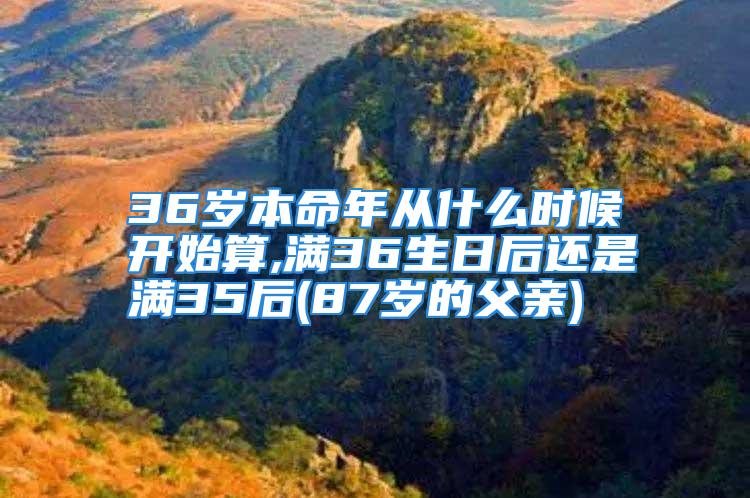 36岁本命年从什么时候开始算,满36生日后还是满35后(87岁的父亲)