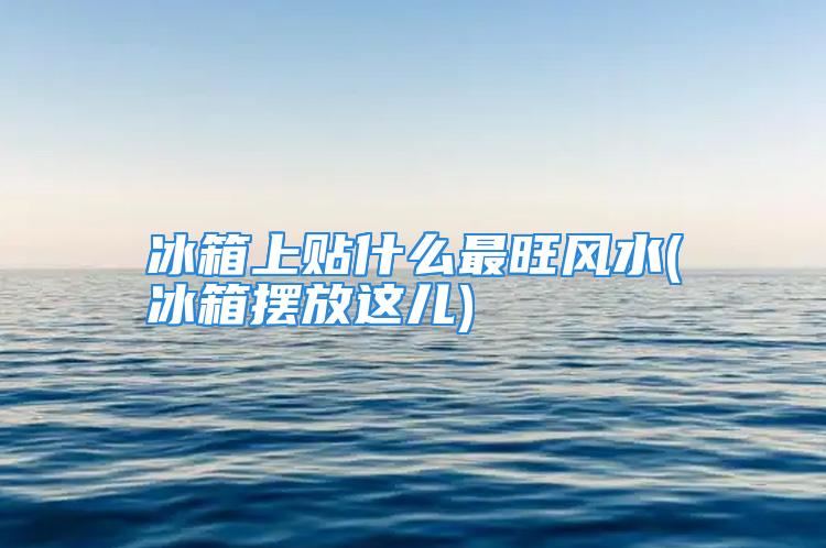 冰箱上贴什么最旺风水(冰箱摆放这儿)