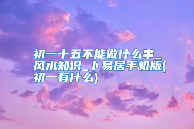 初一十五不能做什么事_风水知识_卜易居手机版(初一有什么)