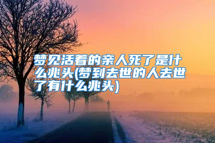 梦见活着的亲人死了是什么兆头(梦到去世的人去世了有什么兆头)