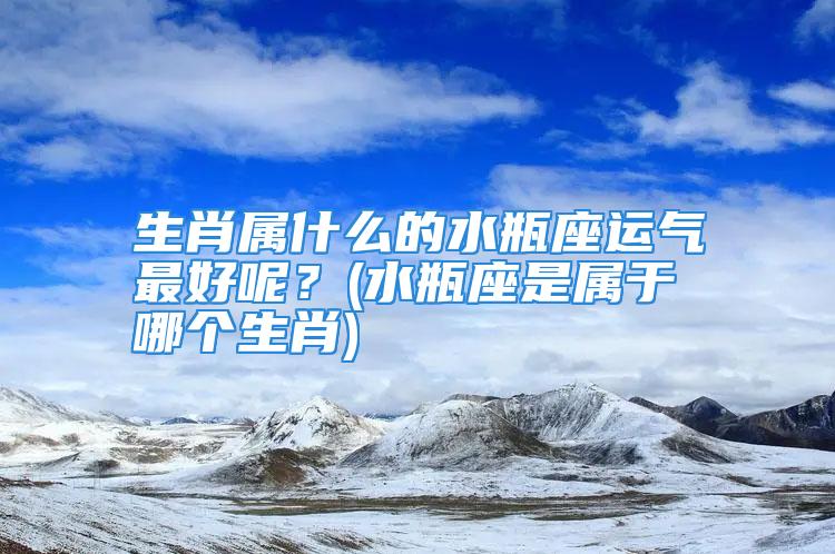 生肖属什么的水瓶座运气最好呢？(水瓶座是属于哪个生肖)