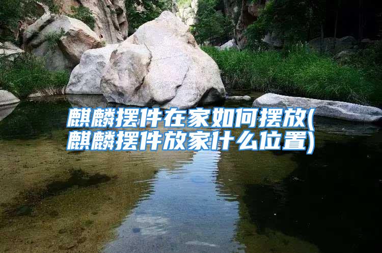 麒麟摆件在家如何摆放(麒麟摆件放家什么位置)