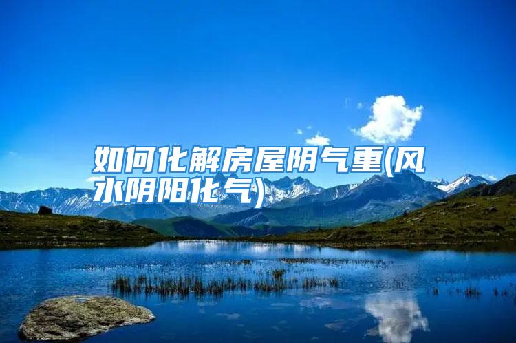 如何化解房屋阴气重(风水阴阳化气)