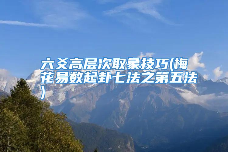 六爻高层次取象技巧(梅花易数起卦七法之第五法)