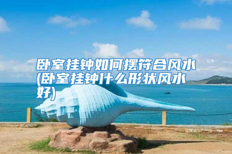 卧室挂钟如何摆符合风水(卧室挂钟什么形状风水好)
