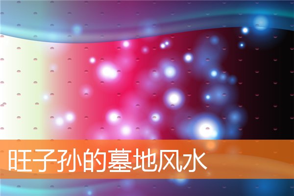 旺子孙的墓地风水(风水墓地对子孙后代的影响)