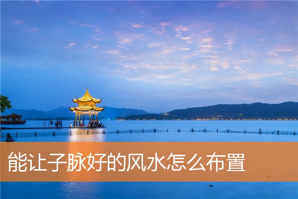 能让子脉好的风水怎么布置(风水中的水脉是什么)