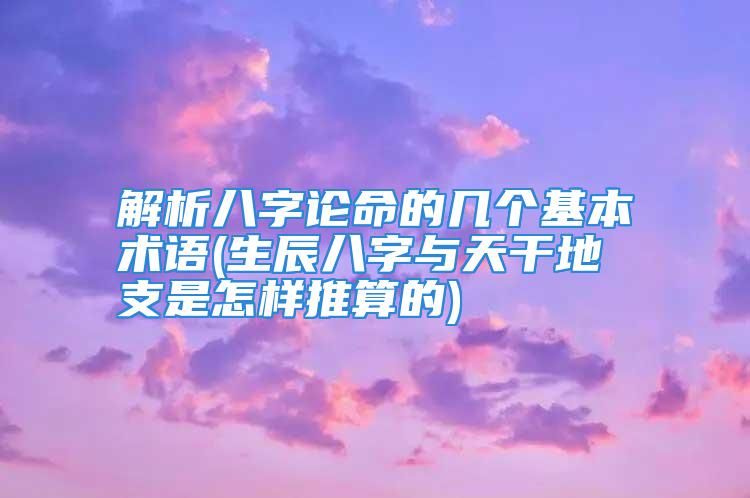 解析八字论命的几个基本术语(生辰八字与天干地支是怎样推算的)