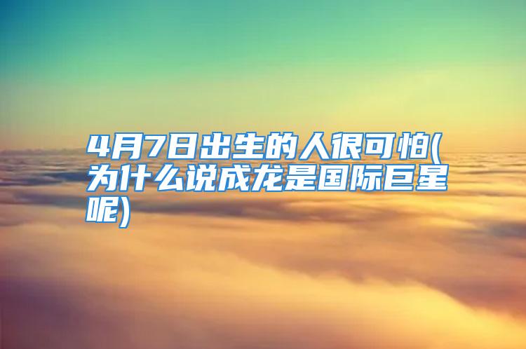 4月7日出生的人很可怕(为什么说成龙是国际巨星呢)