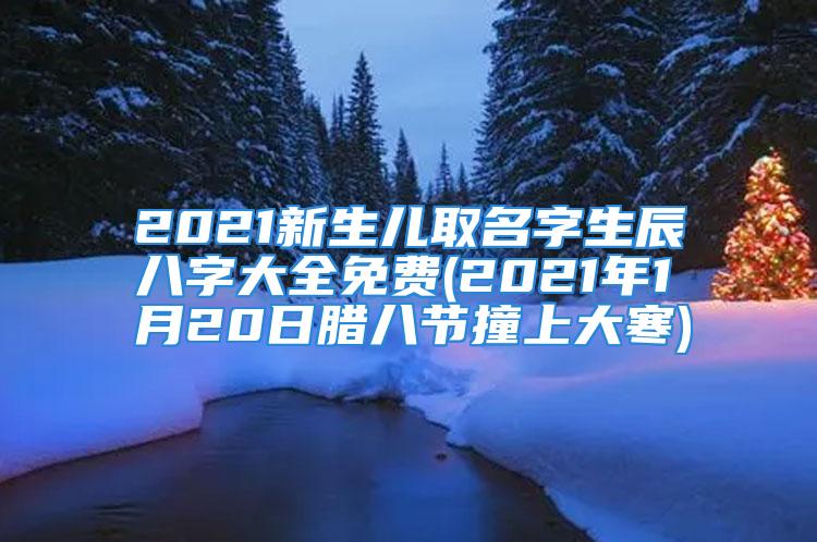 2021新生儿取名字生辰八字大全免费(2021年1月20日腊八节撞上大寒)