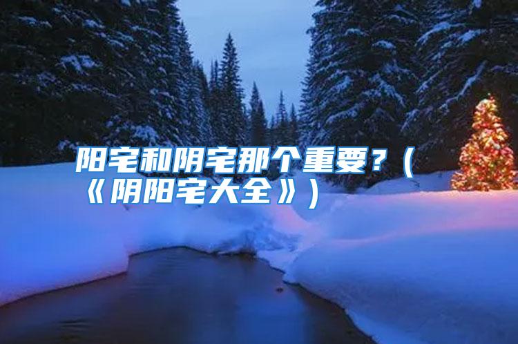 阳宅和阴宅那个重要？(《阴阳宅大全》)