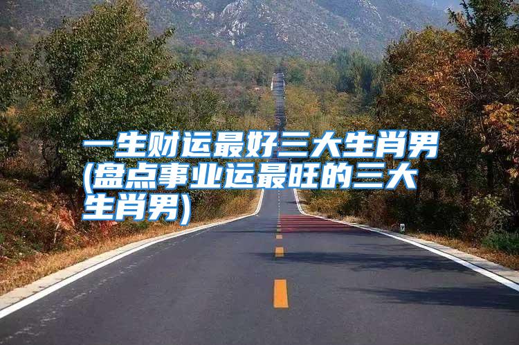 一生财运最好三大生肖男(盘点事业运最旺的三大生肖男)