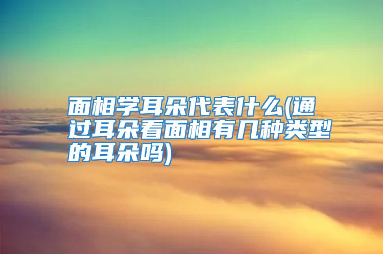 面相学耳朵代表什么(通过耳朵看面相有几种类型的耳朵吗)