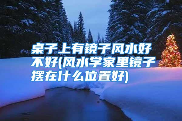 桌子上有镜子风水好不好(风水学家里镜子摆在什么位置好)