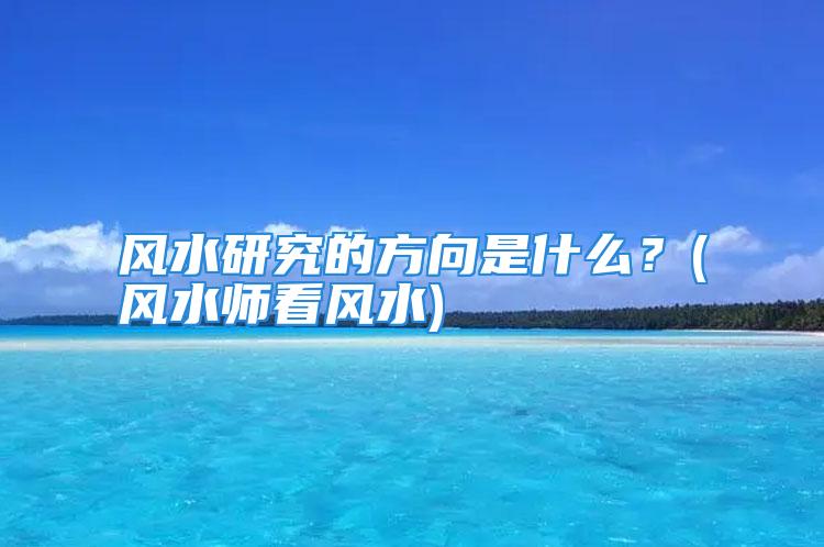 风水研究的方向是什么？(风水师看风水)