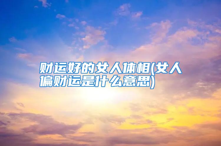 财运好的女人体相(女人偏财运是什么意思)