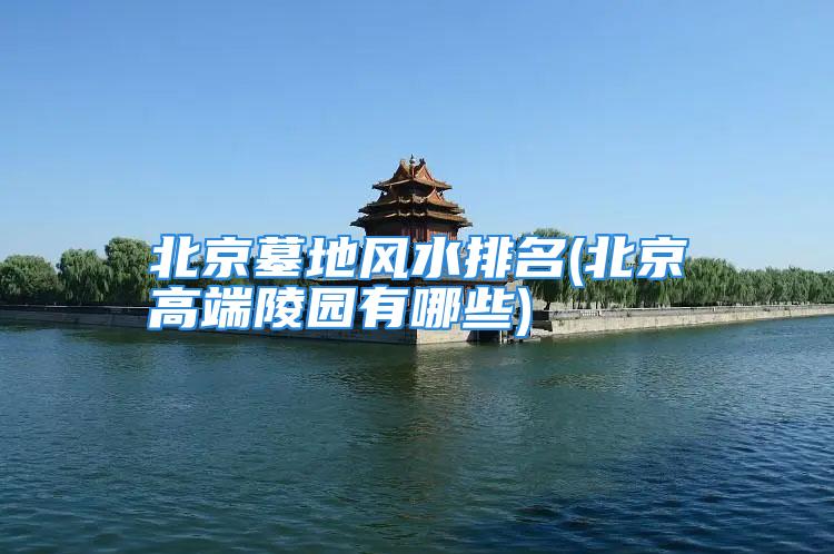 北京墓地风水排名(北京高端陵园有哪些)