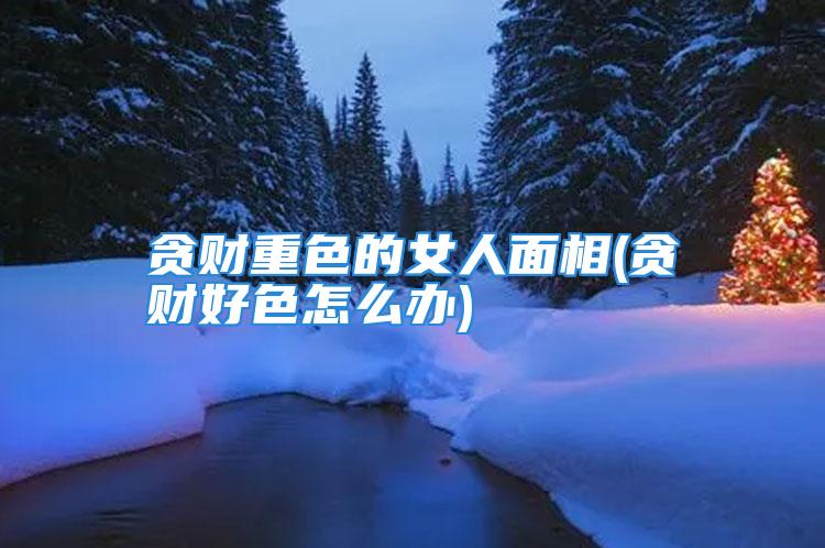 贪财重色的女人面相(贪财好色怎么办)