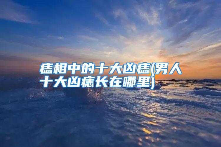 痣相中的十大凶痣(男人十大凶痣长在哪里)