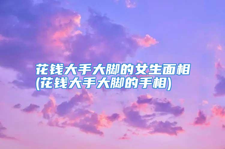 花钱大手大脚的女生面相(花钱大手大脚的手相)