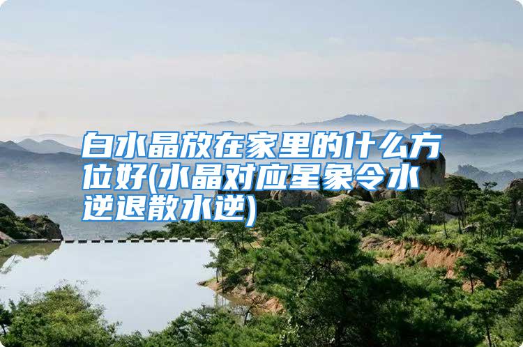 白水晶放在家里的什么方位好(水晶对应星象令水逆退散水逆)