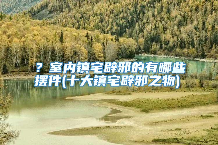 ？室内镇宅辟邪的有哪些摆件(十大镇宅辟邪之物)