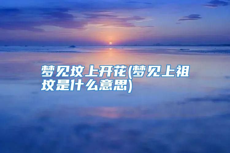 梦见坟上开花(梦见上祖坟是什么意思)