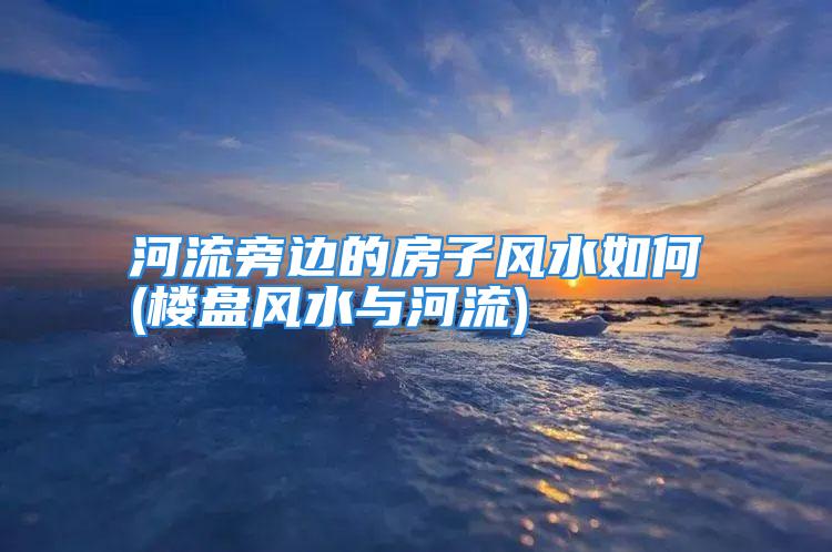 河流旁边的房子风水如何(楼盘风水与河流)