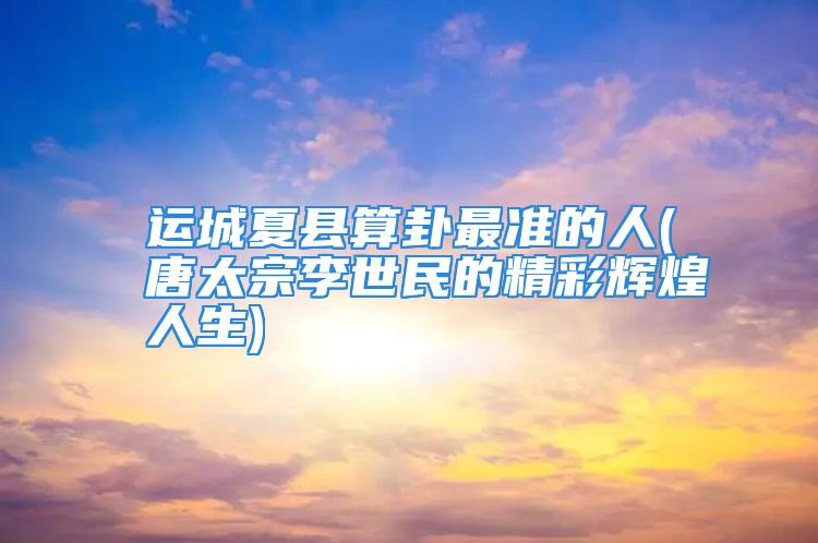 运城夏县算卦最准的人(唐太宗李世民的精彩辉煌人生)