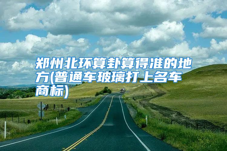 郑州北环算卦算得准的地方(普通车玻璃打上名车商标)