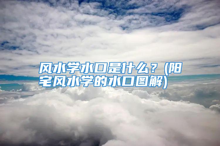 风水学水口是什么？(阳宅风水学的水口图解)