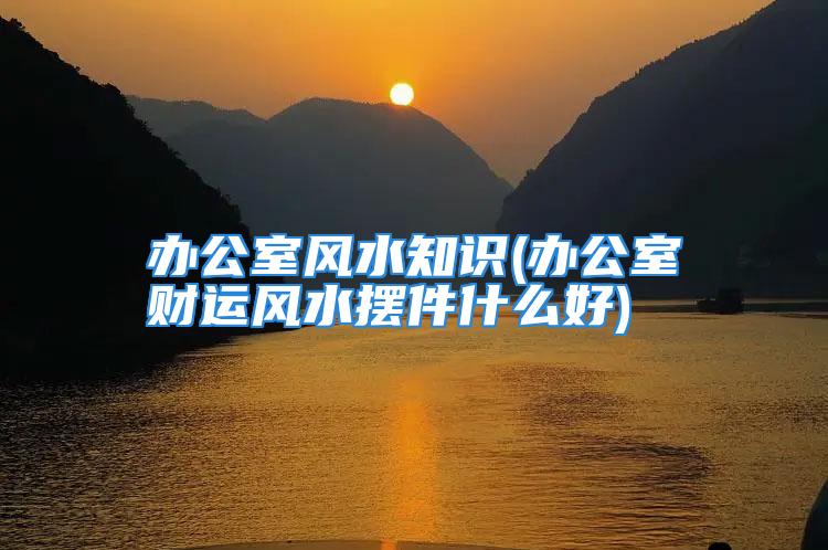 办公室风水知识(办公室财运风水摆件什么好)