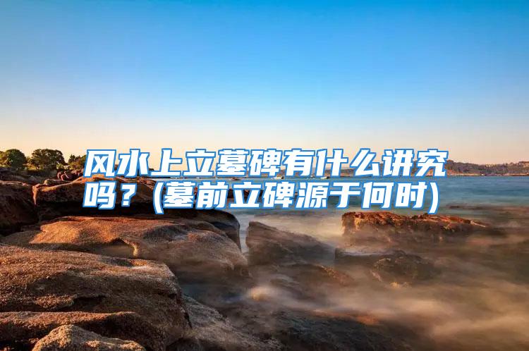 风水上立墓碑有什么讲究吗？(墓前立碑源于何时)