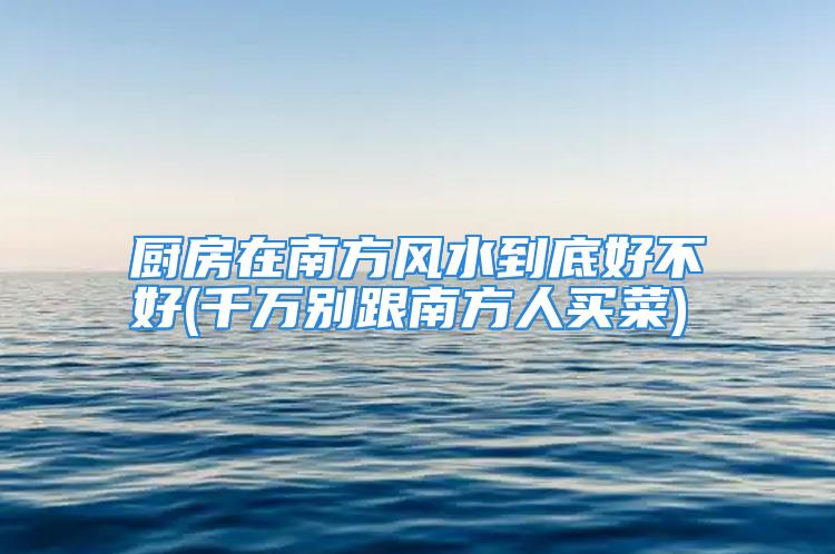 厨房在南方风水到底好不好(千万别跟南方人买菜)