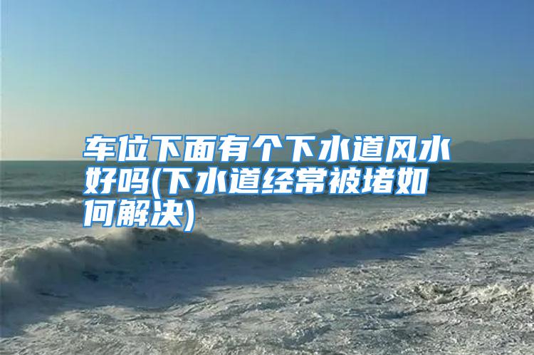 车位下面有个下水道风水好吗(下水道经常被堵如何解决)