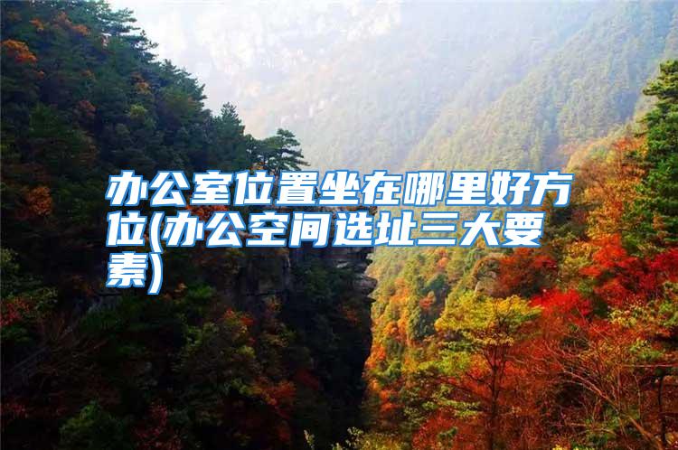 办公室位置坐在哪里好方位(办公空间选址三大要素)