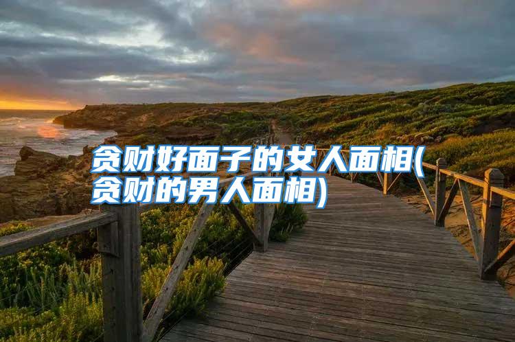 贪财好面子的女人面相(贪财的男人面相)