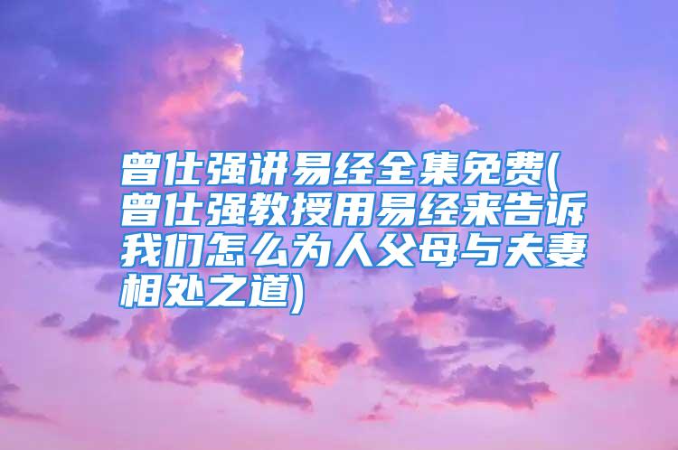 曾仕强讲易经全集免费(曾仕强教授用易经来告诉我们怎么为人父母与夫妻相处之道)